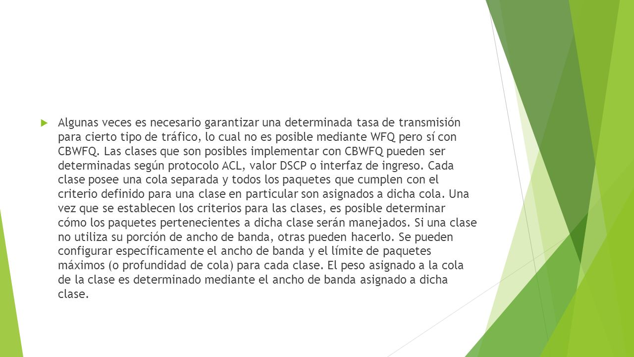 Algunas veces es necesario garantizar una determinada tasa de transmisión para cierto tipo de tráfico, lo cual no es posible mediante WFQ pero sí con CBWFQ.