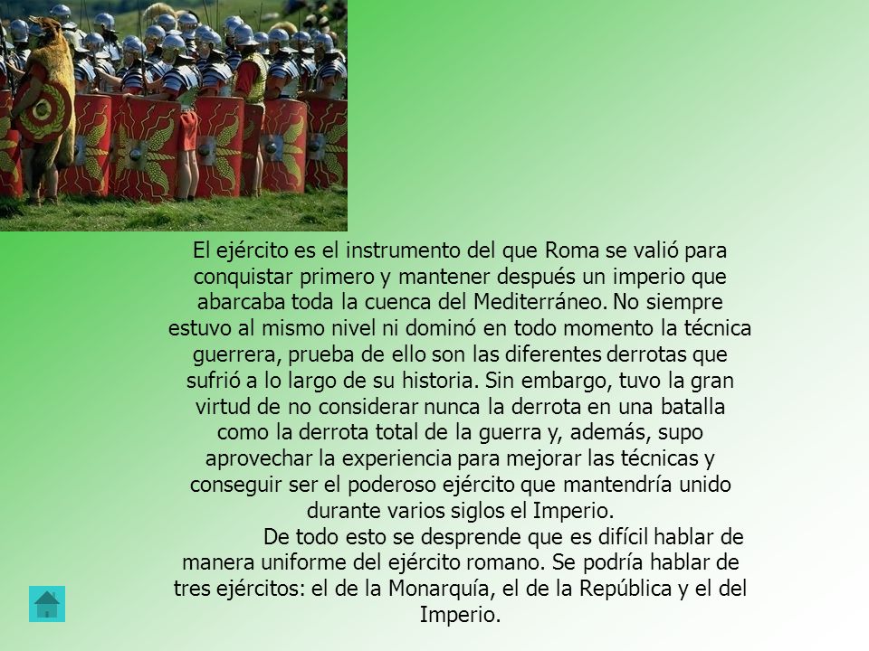 El ejército es el instrumento del que Roma se valió para conquistar primero y mantener después un imperio que abarcaba toda la cuenca del Mediterráneo. No siempre estuvo al mismo nivel ni dominó en todo momento la técnica guerrera, prueba de ello son las diferentes derrotas que sufrió a lo largo de su historia. Sin embargo, tuvo la gran virtud de no considerar nunca la derrota en una batalla como la derrota total de la guerra y, además, supo aprovechar la experiencia para mejorar las técnicas y conseguir ser el poderoso ejército que mantendría unido durante varios siglos el Imperio.