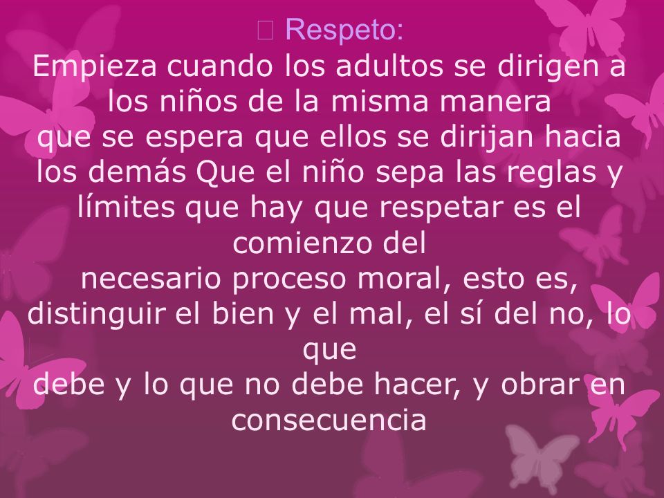  Respeto: Empieza cuando los adultos se dirigen a los niños de la misma manera que se espera que ellos se dirijan hacia los demás Que el niño sepa las reglas y límites que hay que respetar es el comienzo del necesario proceso moral, esto es, distinguir el bien y el mal, el sí del no, lo que debe y lo que no debe hacer, y obrar en consecuencia