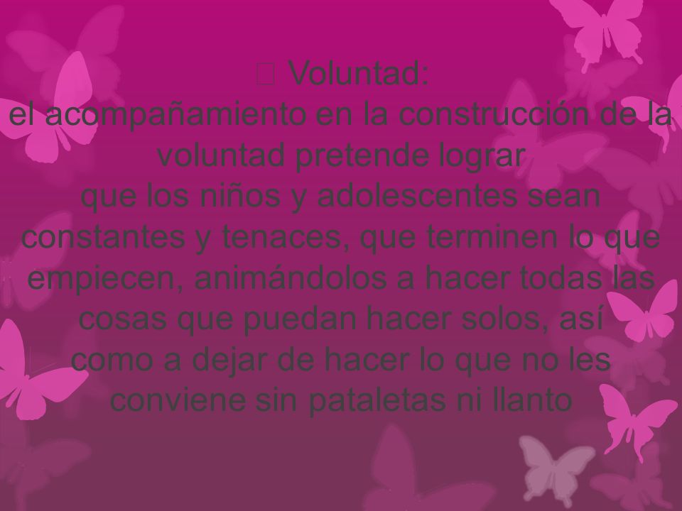  Voluntad: el acompañamiento en la construcción de la voluntad pretende lograr que los niños y adolescentes sean constantes y tenaces, que terminen lo que empiecen, animándolos a hacer todas las cosas que puedan hacer solos, así como a dejar de hacer lo que no les conviene sin pataletas ni llanto