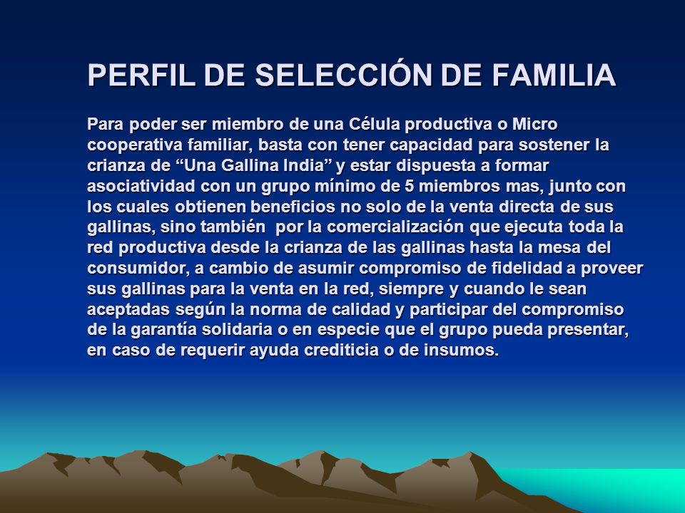 PERFIL DE SELECCIÓN DE FAMILIA Para poder ser miembro de una Célula productiva o Micro cooperativa familiar, basta con tener capacidad para sostener la crianza de Una Gallina India y estar dispuesta a formar asociatividad con un grupo mínimo de 5 miembros mas, junto con los cuales obtienen beneficios no solo de la venta directa de sus gallinas, sino también por la comercialización que ejecuta toda la red productiva desde la crianza de las gallinas hasta la mesa del consumidor, a cambio de asumir compromiso de fidelidad a proveer sus gallinas para la venta en la red, siempre y cuando le sean aceptadas según la norma de calidad y participar del compromiso de la garantía solidaria o en especie que el grupo pueda presentar, en caso de requerir ayuda crediticia o de insumos.