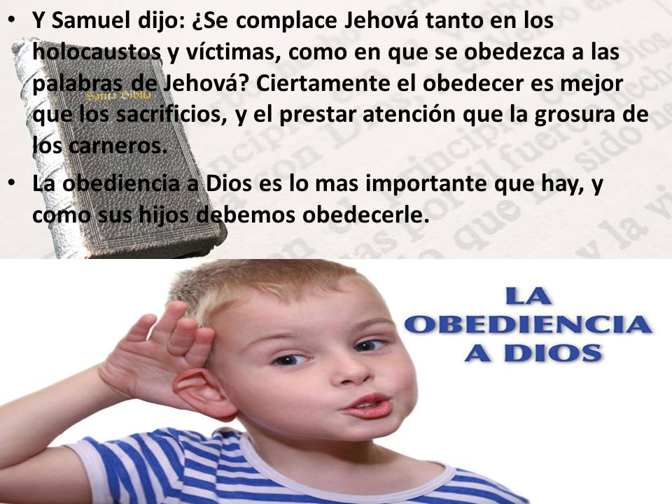 Y Samuel dijo: ¿Se complace Jehová tanto en los holocaustos y víctimas, como en que se obedezca a las palabras de Jehová Ciertamente el obedecer es mejor que los sacrificios, y el prestar atención que la grosura de los carneros.