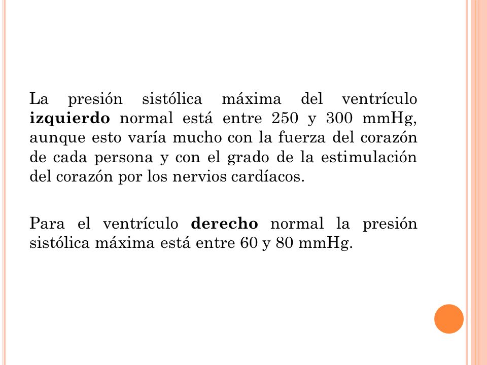 La presión sistólica máxima del ventrículo izquierdo normal está entre 250 y 300 mmHg, aunque esto varía mucho con la fuerza del corazón de cada persona y con el grado de la estimulación del corazón por los nervios cardíacos.