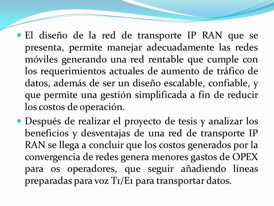 El diseño de la red de transporte IP RAN que se presenta, permite manejar adecuadamente las redes móviles generando una red rentable que cumple con los requerimientos actuales de aumento de tráfico de datos, además de ser un diseño escalable, confiable, y que permite una gestión simplificada a fin de reducir los costos de operación.