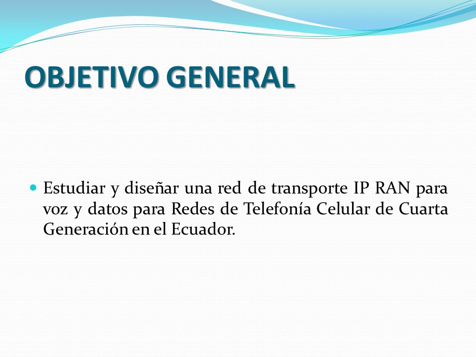 OBJETIVO GENERAL Estudiar y diseñar una red de transporte IP RAN para voz y datos para Redes de Telefonía Celular de Cuarta Generación en el Ecuador.