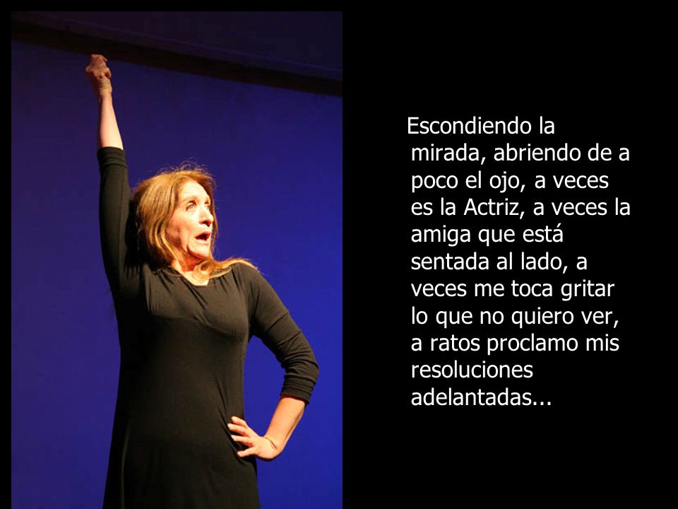 Escondiendo la mirada, abriendo de a poco el ojo, a veces es la Actriz, a veces la amiga que está sentada al lado, a veces me toca gritar lo que no quiero ver, a ratos proclamo mis resoluciones adelantadas...