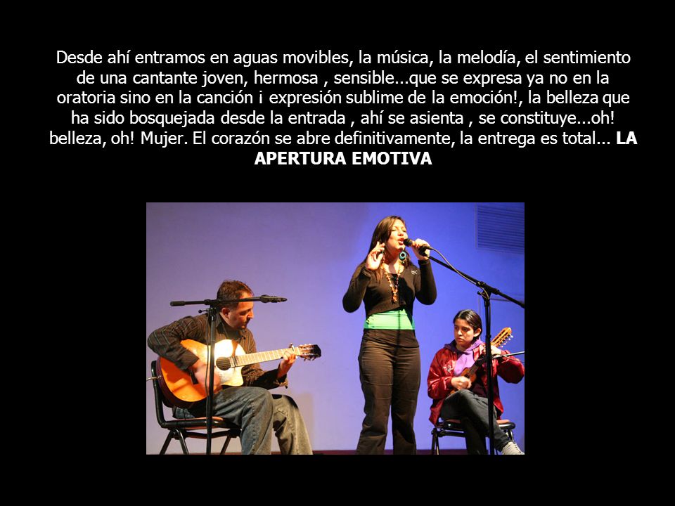 Desde ahí entramos en aguas movibles, la música, la melodía, el sentimiento de una cantante joven, hermosa , sensible...que se expresa ya no en la oratoria sino en la canción ¡ expresión sublime de la emoción!, la belleza que ha sido bosquejada desde la entrada , ahí se asienta , se constituye...oh.