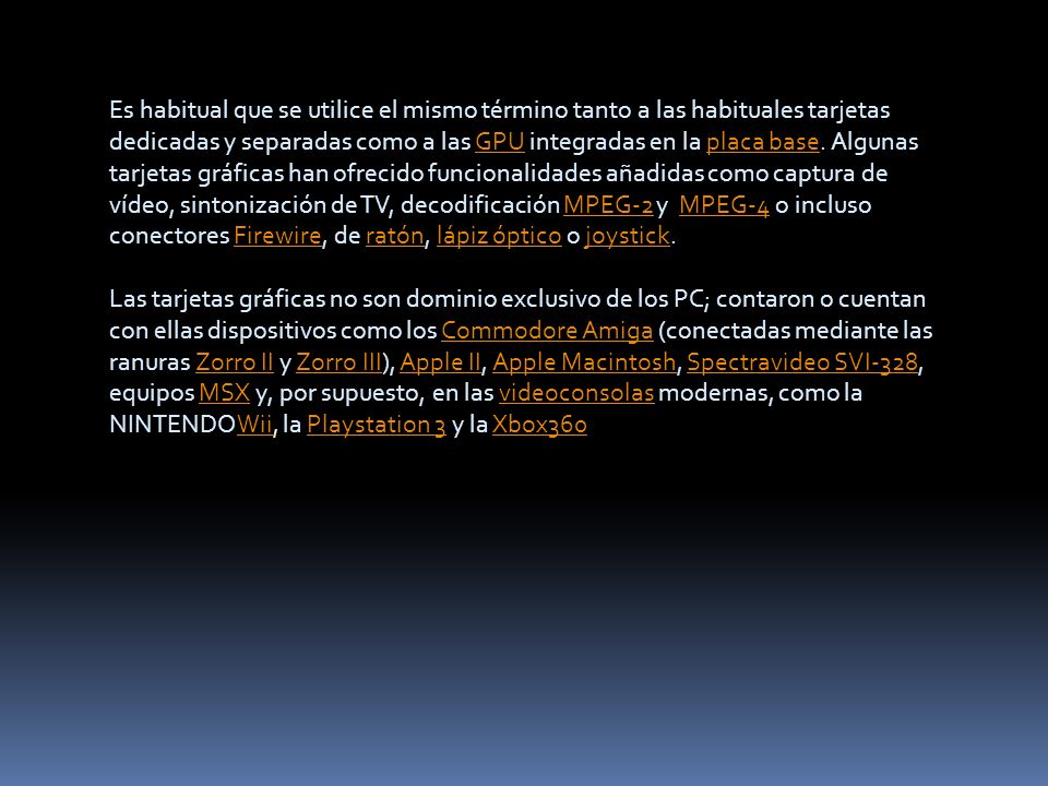 Es habitual que se utilice el mismo término tanto a las habituales tarjetas dedicadas y separadas como a las GPU integradas en la placa base. Algunas tarjetas gráficas han ofrecido funcionalidades añadidas como captura de vídeo, sintonización de TV, decodificación MPEG-2 y MPEG-4 o incluso conectores Firewire, de ratón, lápiz óptico o joystick.