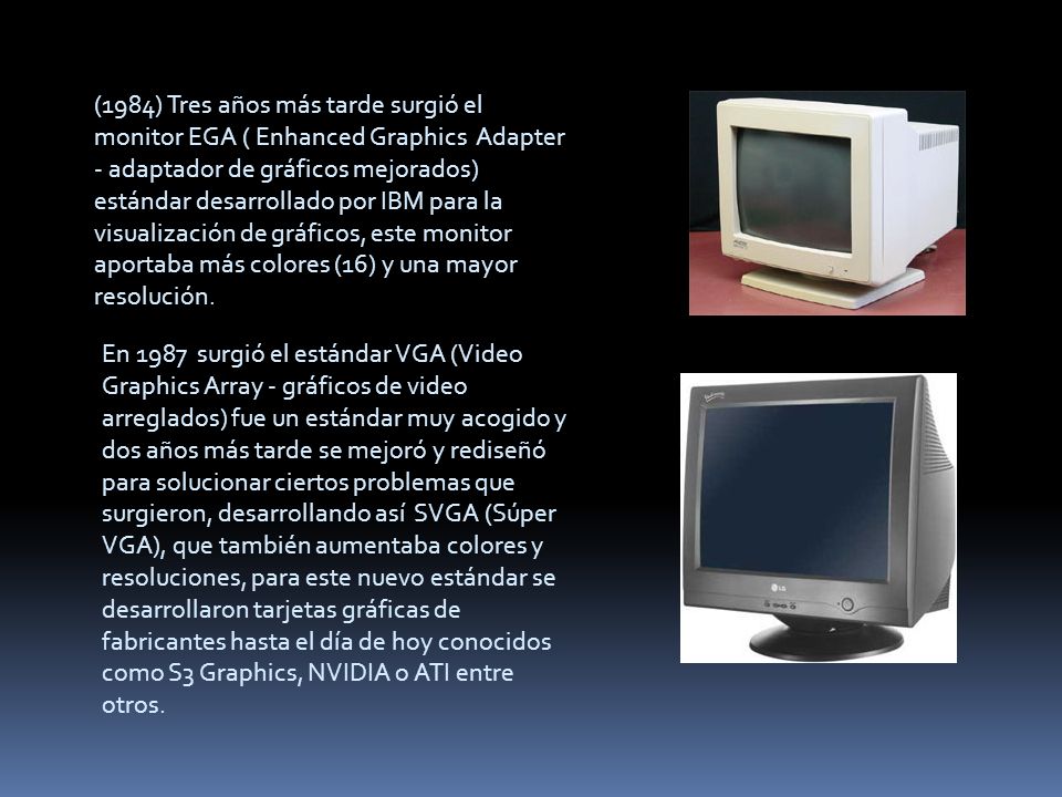(1984) Tres años más tarde surgió el monitor EGA ( Enhanced Graphics Adapter - adaptador de gráficos mejorados) estándar desarrollado por IBM para la visualización de gráficos, este monitor aportaba más colores (16) y una mayor resolución.