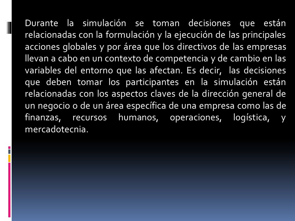 Durante la simulación se toman decisiones que están relacionadas con la formulación y la ejecución de las principales acciones globales y por área que los directivos de las empresas llevan a cabo en un contexto de competencia y de cambio en las variables del entorno que las afectan.