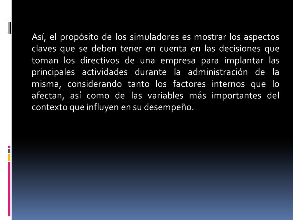 Así, el propósito de los simuladores es mostrar los aspectos claves que se deben tener en cuenta en las decisiones que toman los directivos de una empresa para implantar las principales actividades durante la administración de la misma, considerando tanto los factores internos que lo afectan, así como de las variables más importantes del contexto que influyen en su desempeño.