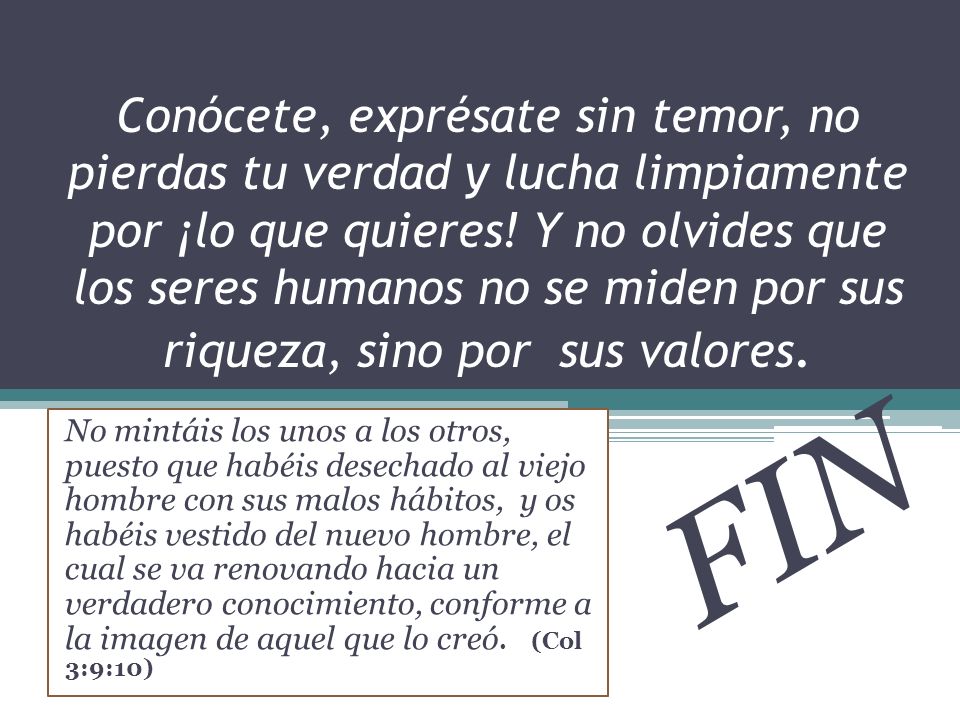 Conócete, exprésate sin temor, no pierdas tu verdad y lucha limpiamente por ¡lo que quieres! Y no olvides que los seres humanos no se miden por sus riqueza, sino por sus valores.