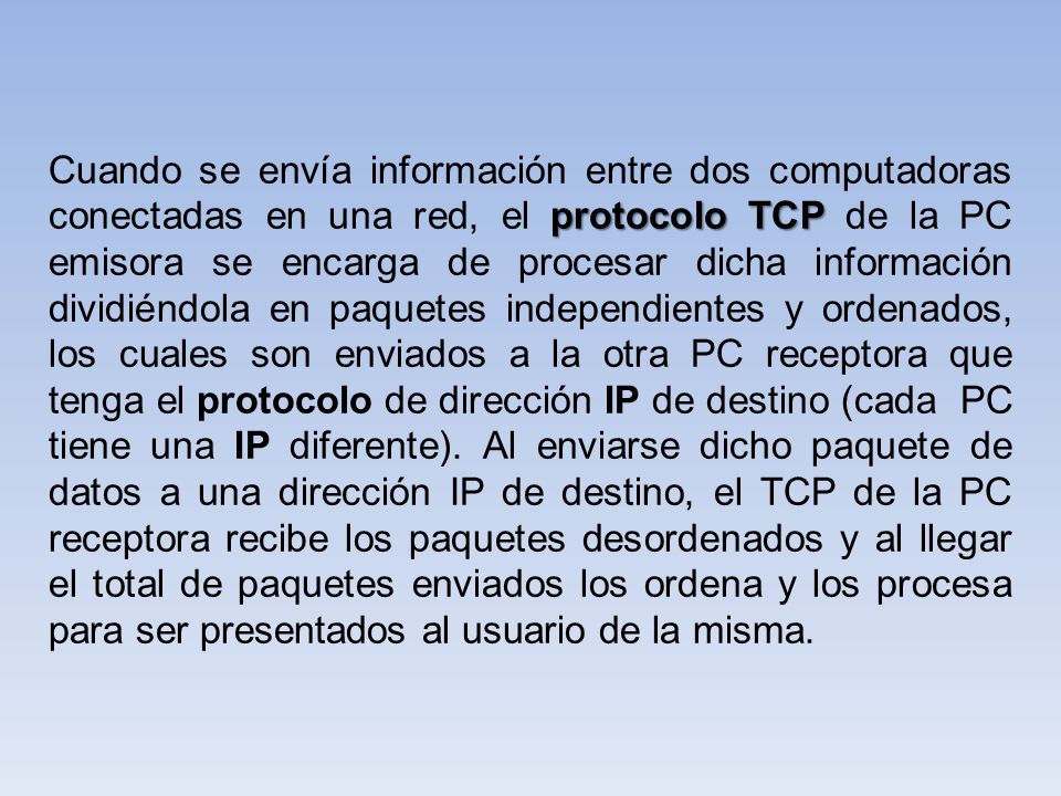 Cuando se envía información entre dos computadoras conectadas en una red, el protocolo TCP de la PC emisora se encarga de procesar dicha información dividiéndola en paquetes independientes y ordenados, los cuales son enviados a la otra PC receptora que tenga el protocolo de dirección IP de destino (cada PC tiene una IP diferente).