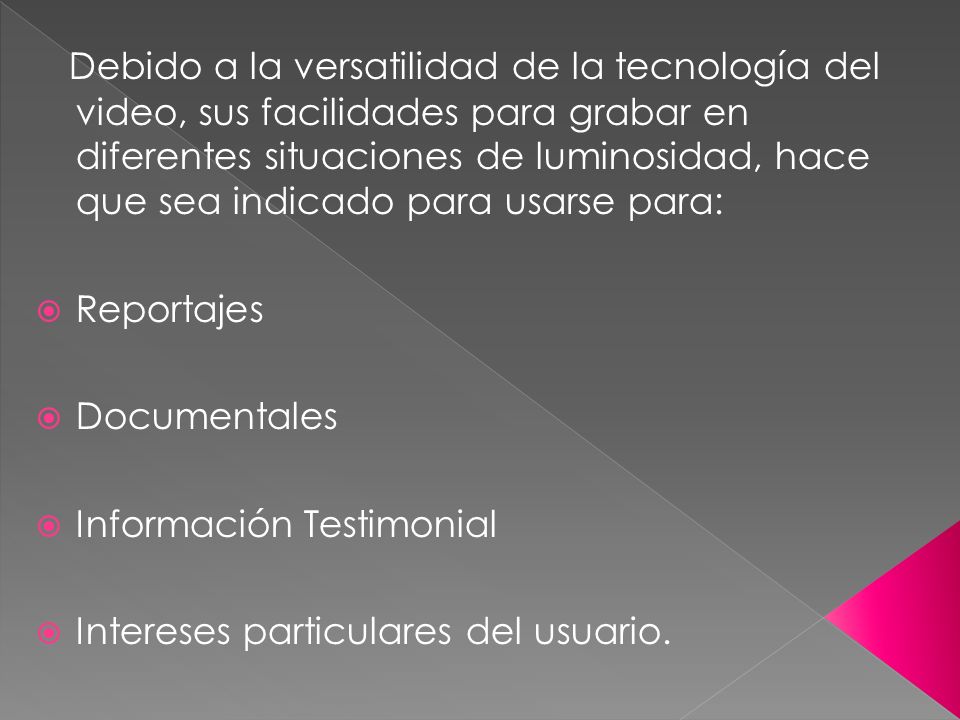 Debido a la versatilidad de la tecnología del video, sus facilidades para grabar en diferentes situaciones de luminosidad, hace que sea indicado para usarse para: