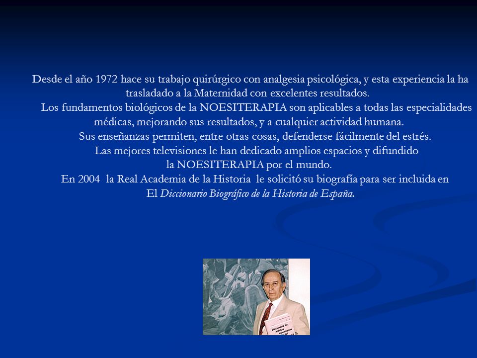 Desde el año 1972 hace su trabajo quirúrgico con analgesia psicológica, y esta experiencia la ha trasladado a la Maternidad con excelentes resultados. Los fundamentos biológicos de la NOESITERAPIA son aplicables a todas las especialidades médicas, mejorando sus resultados, y a cualquier actividad humana. Sus enseñanzas permiten, entre otras cosas, defenderse fácilmente del estrés. Las mejores televisiones le han dedicado amplios espacios y difundido la NOESITERAPIA por el mundo. En 2004 la Real Academia de la Historia le solicitó su biografía para ser incluida en El Diccionario Biográfico de la Historia de España.