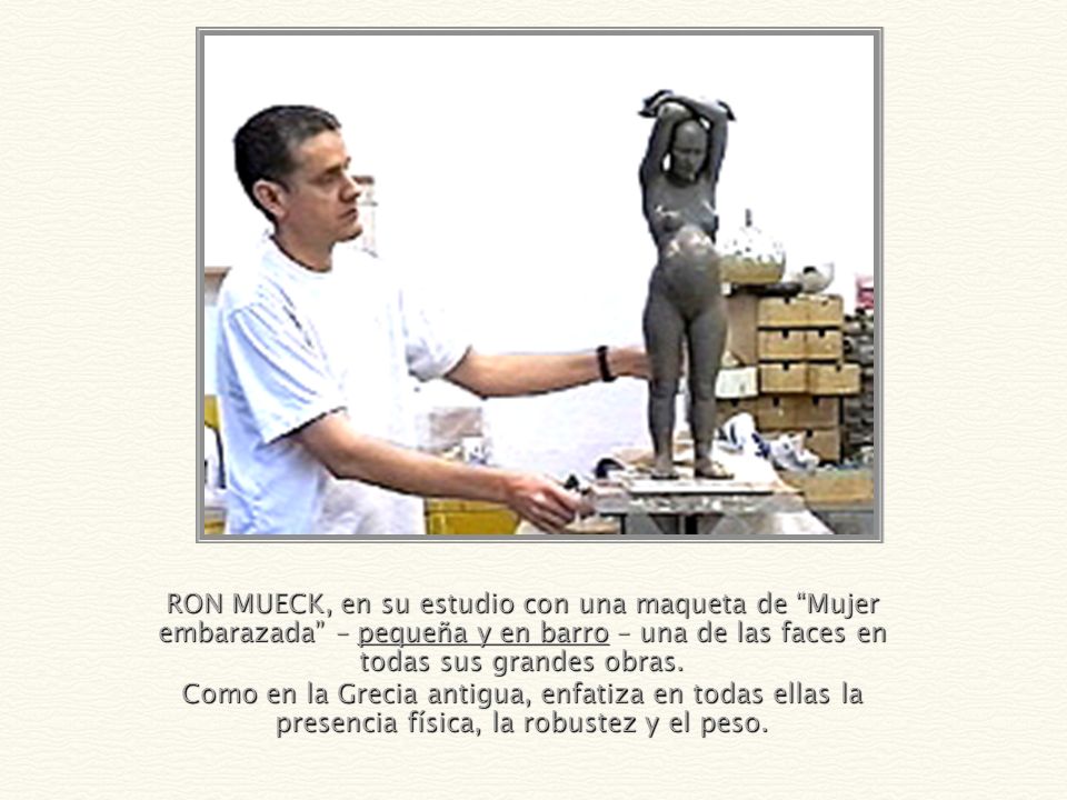 RON MUECK, en su estudio con una maqueta de Mujer embarazada – pequeña y en barro – una de las faces en todas sus grandes obras.