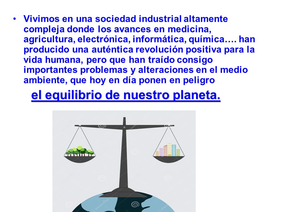 Vivimos en una sociedad industrial altamente compleja donde los avances en medicina, agricultura, electrónica, informática, química…. han producido una auténtica revolución positiva para la vida humana, pero que han traído consigo importantes problemas y alteraciones en el medio ambiente, que hoy en día ponen en peligro