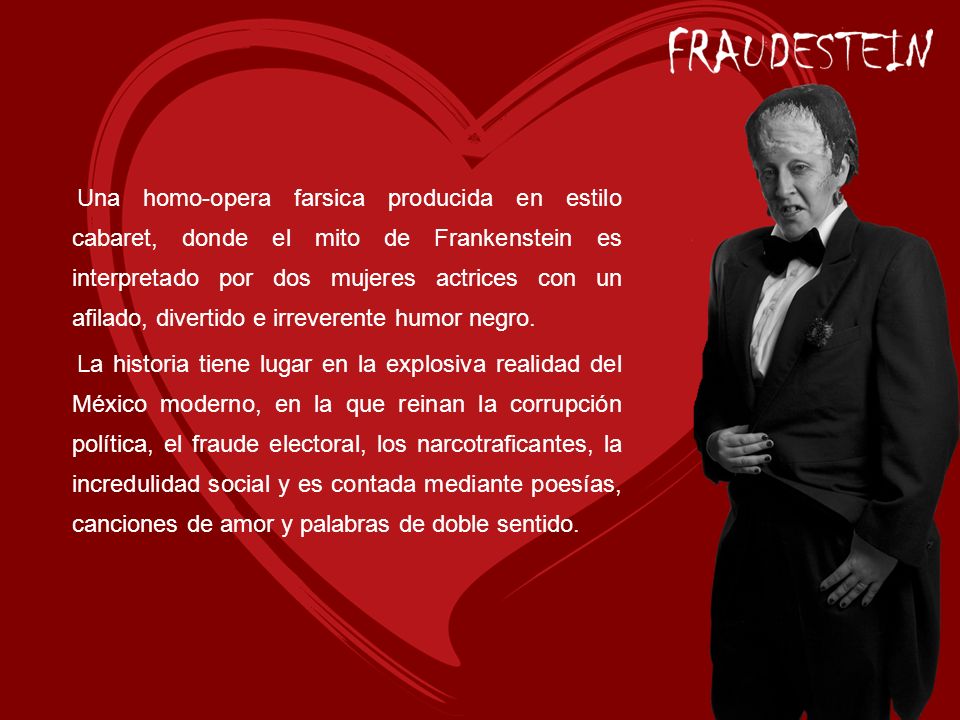 Una homo-opera farsica producida en estilo cabaret, donde el mito de Frankenstein es interpretado por dos mujeres actrices con un afilado, divertido e irreverente humor negro.