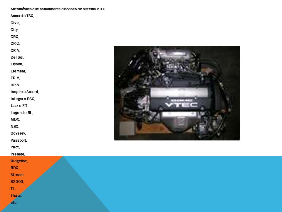 Automóviles que actualmente disponen de sistema VTEC Accord o TSX, Civic, City, CRX, CR-Z, CR-V, Del Sol, Elyson, Element, FR-V, HR-V, Inspire o Accord, Integra o RSX, Jazz o FIT, Legend o RL, MDX, NSX, Odyssey, Passport, Pilot, Prelude, Ridgeline, RDX, Stream, S2000, TL, Thats, etc.