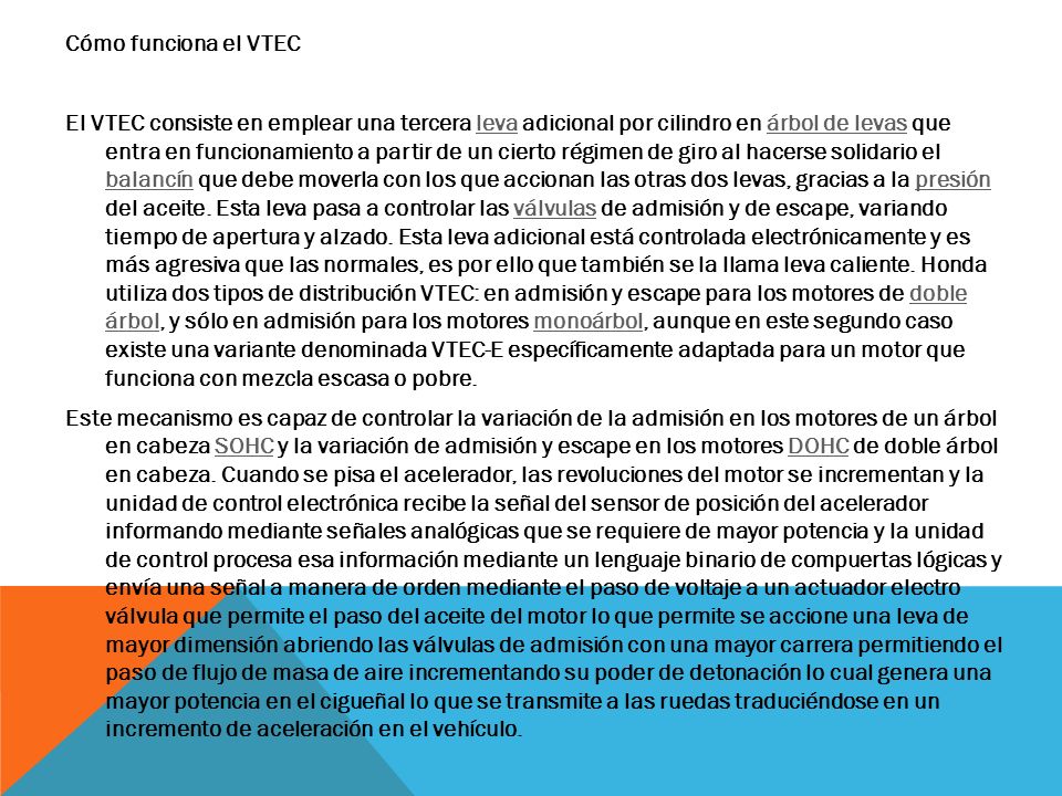 Cómo funciona el VTEC El VTEC consiste en emplear una tercera leva adicional por cilindro en árbol de levas que entra en funcionamiento a partir de un cierto régimen de giro al hacerse solidario el balancín que debe moverla con los que accionan las otras dos levas, gracias a la presión del aceite.