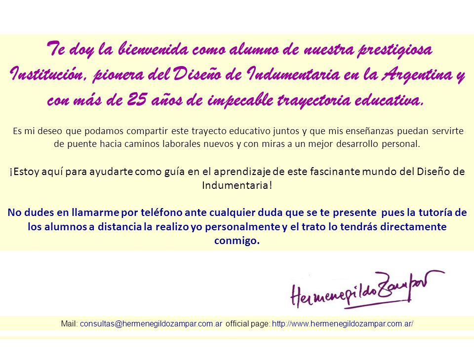 Te doy la bienvenida como alumno de nuestra prestigiosa Institución, pionera del Diseño de Indumentaria en la Argentina y con más de 25 años de impecable trayectoria educativa. Es mi deseo que podamos compartir este trayecto educativo juntos y que mis enseñanzas puedan servirte de puente hacia caminos laborales nuevos y con miras a un mejor desarrollo personal.