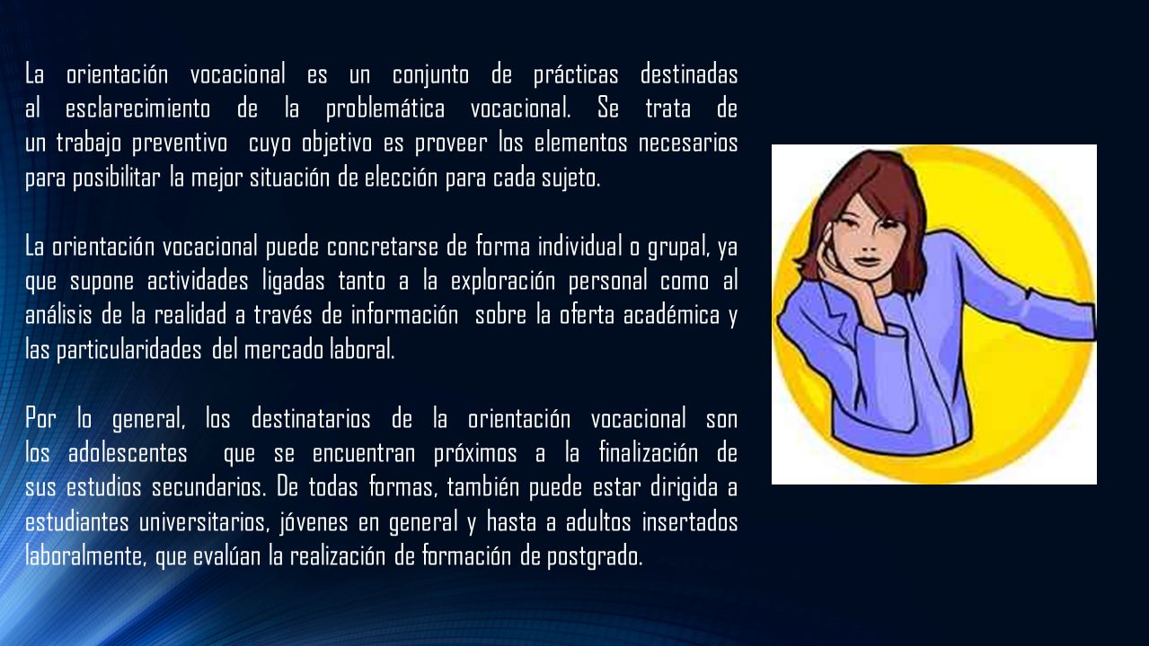 La orientación vocacional es un conjunto de prácticas destinadas al esclarecimiento de la problemática vocacional. Se trata de un trabajo preventivo cuyo objetivo es proveer los elementos necesarios para posibilitar la mejor situación de elección para cada sujeto.