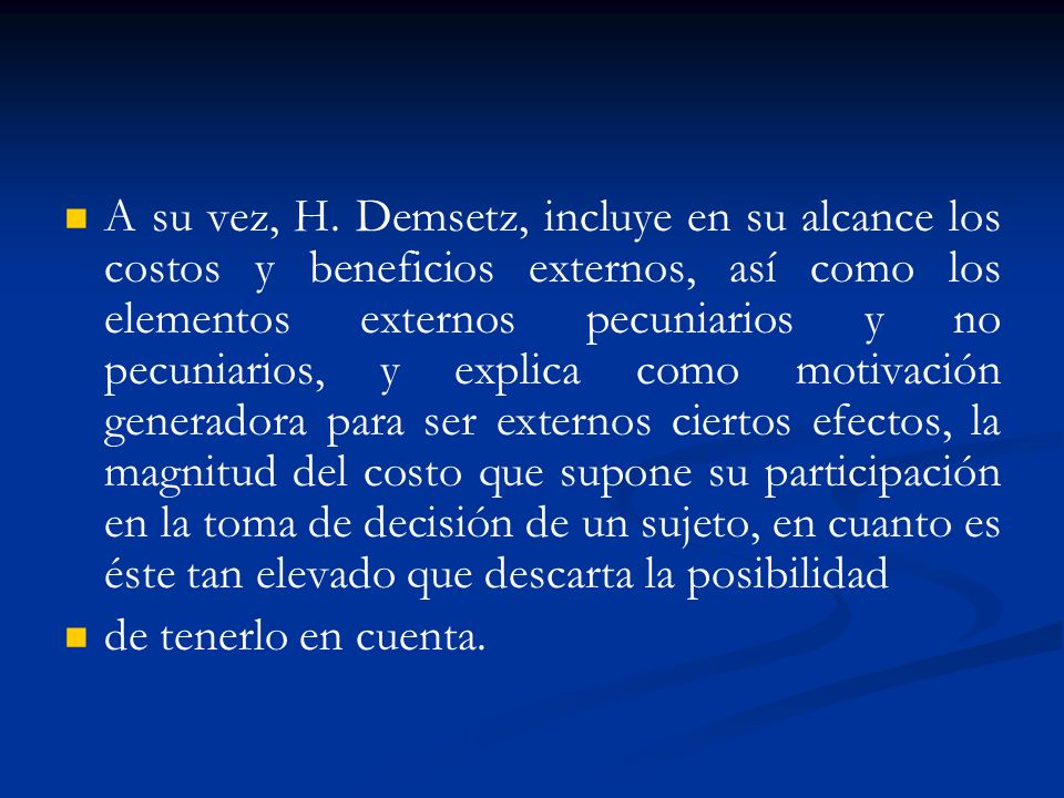 A su vez, H. Demsetz, incluye en su alcance los costos y beneficios externos, así como los elementos externos pecuniarios y no pecuniarios, y explica como motivación generadora para ser externos ciertos efectos, la magnitud del costo que supone su participación en la toma de decisión de un sujeto, en cuanto es éste tan elevado que descarta la posibilidad