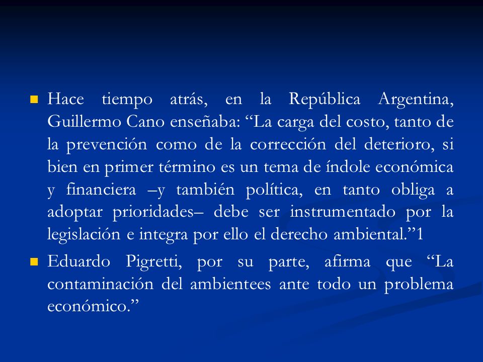Hace tiempo atrás, en la República Argentina, Guillermo Cano enseñaba: La carga del costo, tanto de la prevención como de la corrección del deterioro, si bien en primer término es un tema de índole económica y financiera –y también política, en tanto obliga a adoptar prioridades– debe ser instrumentado por la legislación e integra por ello el derecho ambiental. 1