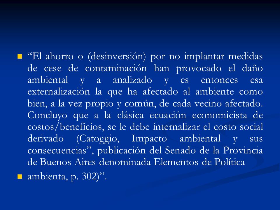 El ahorro o (desinversión) por no implantar medidas de cese de contaminación han provocado el daño ambiental y a analizado y es entonces esa externalización la que ha afectado al ambiente como bien, a la vez propio y común, de cada vecino afectado. Concluyo que a la clásica ecuación economicista de costos/beneficios, se le debe internalizar el costo social derivado (Catoggio, Impacto ambiental y sus consecuencias , publicación del Senado de la Provincia de Buenos Aires denominada Elementos de Política