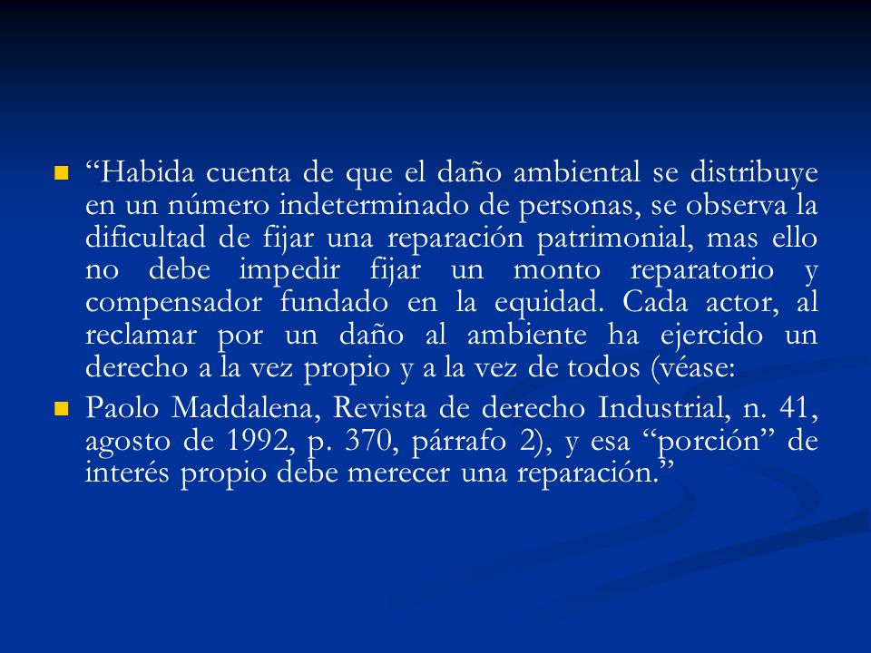 Habida cuenta de que el daño ambiental se distribuye en un número indeterminado de personas, se observa la dificultad de fijar una reparación patrimonial, mas ello no debe impedir fijar un monto reparatorio y compensador fundado en la equidad. Cada actor, al reclamar por un daño al ambiente ha ejercido un derecho a la vez propio y a la vez de todos (véase: