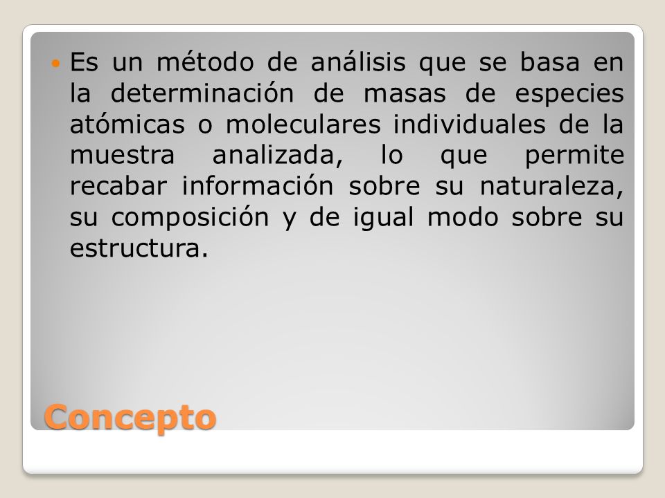 Es un método de análisis que se basa en la determinación de masas de especies atómicas o moleculares individuales de la muestra analizada, lo que permite recabar información sobre su naturaleza, su composición y de igual modo sobre su estructura.