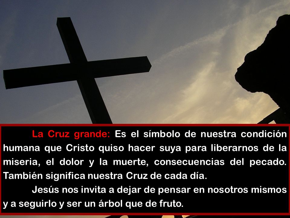 La Cruz grande: Es el símbolo de nuestra condición humana que Cristo quiso hacer suya para liberarnos de la miseria, el dolor y la muerte, consecuencias del pecado. También significa nuestra Cruz de cada día.