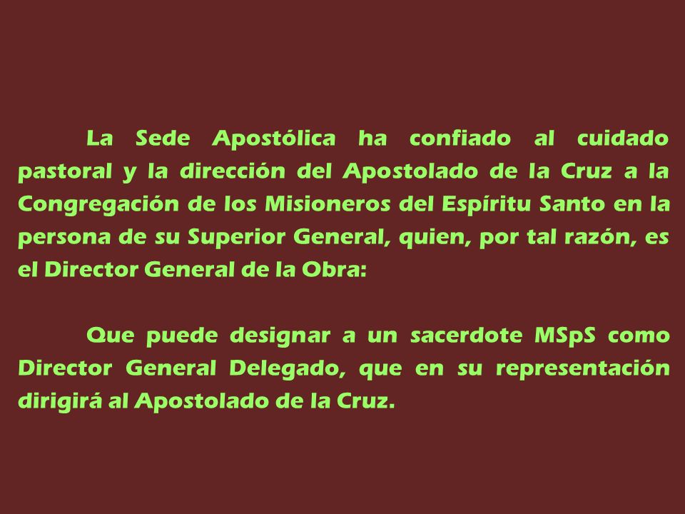 La Sede Apostólica ha confiado al cuidado pastoral y la dirección del Apostolado de la Cruz a la Congregación de los Misioneros del Espíritu Santo en la persona de su Superior General, quien, por tal razón, es el Director General de la Obra: