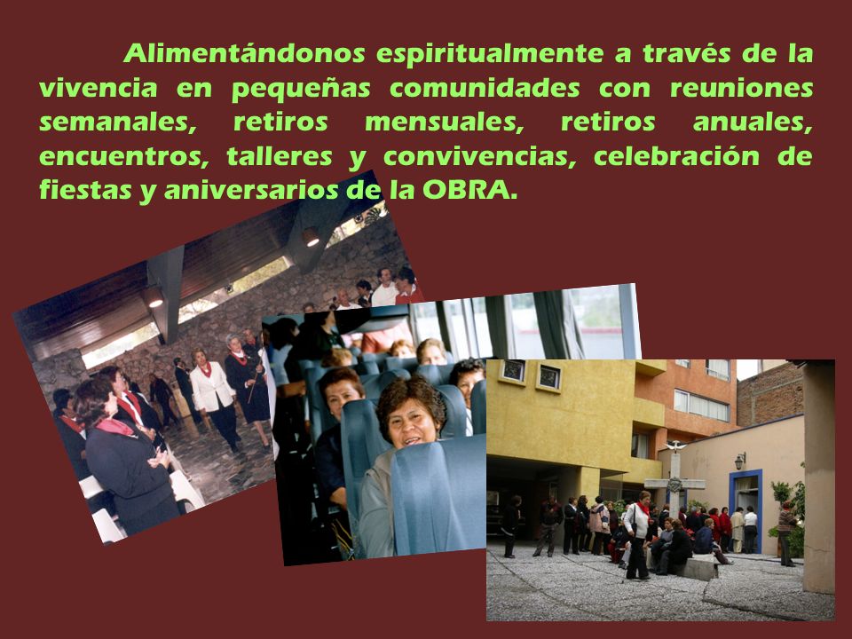 Alimentándonos espiritualmente a través de la vivencia en pequeñas comunidades con reuniones semanales, retiros mensuales, retiros anuales, encuentros, talleres y convivencias, celebración de fiestas y aniversarios de la OBRA.