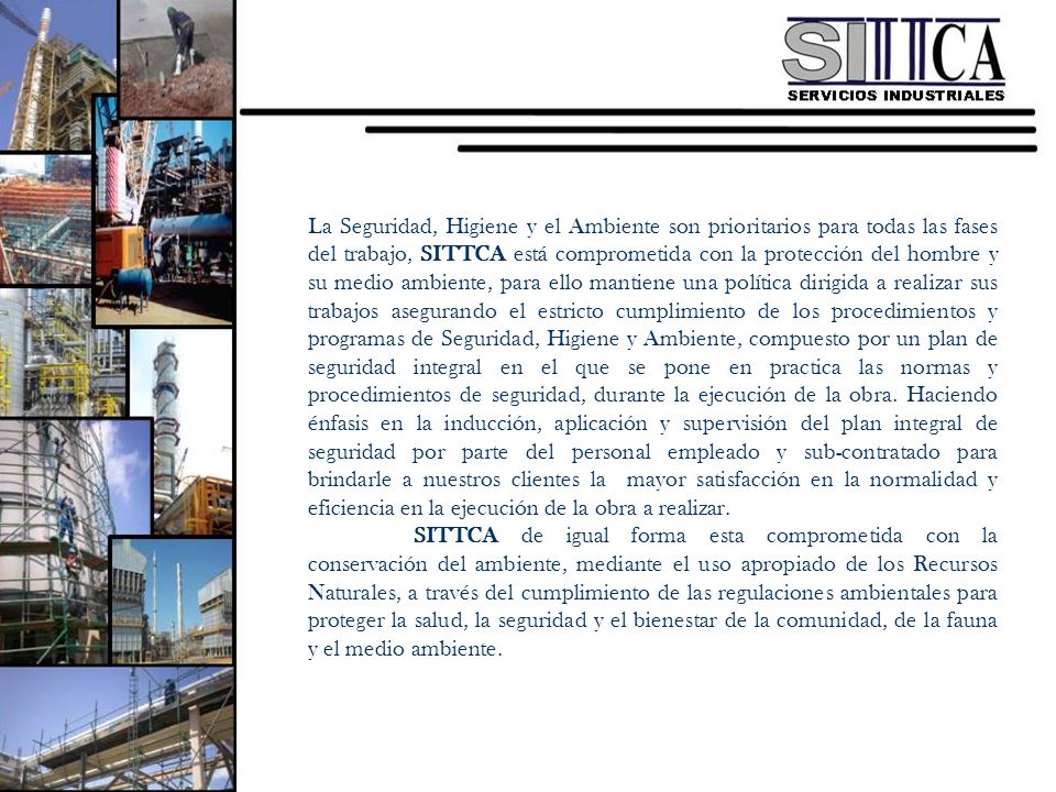 La Seguridad, Higiene y el Ambiente son prioritarios para todas las fases del trabajo, SITTCA está comprometida con la protección del hombre y su medio ambiente, para ello mantiene una política dirigida a realizar sus trabajos asegurando el estricto cumplimiento de los procedimientos y programas de Seguridad, Higiene y Ambiente, compuesto por un plan de seguridad integral en el que se pone en practica las normas y procedimientos de seguridad, durante la ejecución de la obra. Haciendo énfasis en la inducción, aplicación y supervisión del plan integral de seguridad por parte del personal empleado y sub-contratado para brindarle a nuestros clientes la mayor satisfacción en la normalidad y eficiencia en la ejecución de la obra a realizar.