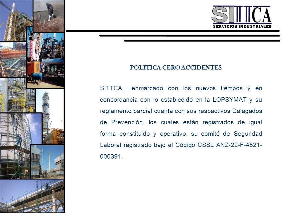 POLITICA CERO ACCIDENTES SITTCA enmarcado con los nuevos tiempos y en concordancia con lo establecido en la LOPSYMAT y su reglamento parcial cuenta con sus respectivos Delegados de Prevención, los cuales están registrados de igual forma constituido y operativo, su comité de Seguridad Laboral registrado bajo el Código CSSL ANZ-22-F