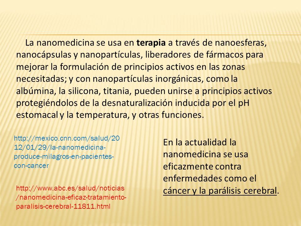 La nanomedicina se usa en terapia a través de nanoesferas, nanocápsulas y nanopartículas, liberadores de fármacos para mejorar la formulación de principios activos en las zonas necesitadas; y con nanopartículas inorgánicas, como la albúmina, la silicona, titania, pueden unirse a principios activos protegiéndolos de la desnaturalización inducida por el pH estomacal y la temperatura, y otras funciones.