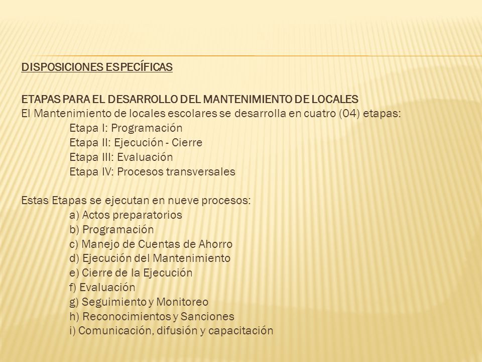 DISPOSICIONES ESPECÍFICAS ETAPAS PARA EL DESARROLLO DEL MANTENIMIENTO DE LOCALES El Mantenimiento de locales escolares se desarrolla en cuatro (04) etapas: Etapa I: Programación Etapa II: Ejecución - Cierre Etapa III: Evaluación Etapa IV: Procesos transversales Estas Etapas se ejecutan en nueve procesos: a) Actos preparatorios b) Programación c) Manejo de Cuentas de Ahorro d) Ejecución del Mantenimiento e) Cierre de la Ejecución f) Evaluación g) Seguimiento y Monitoreo h) Reconocimientos y Sanciones i) Comunicación, difusión y capacitación