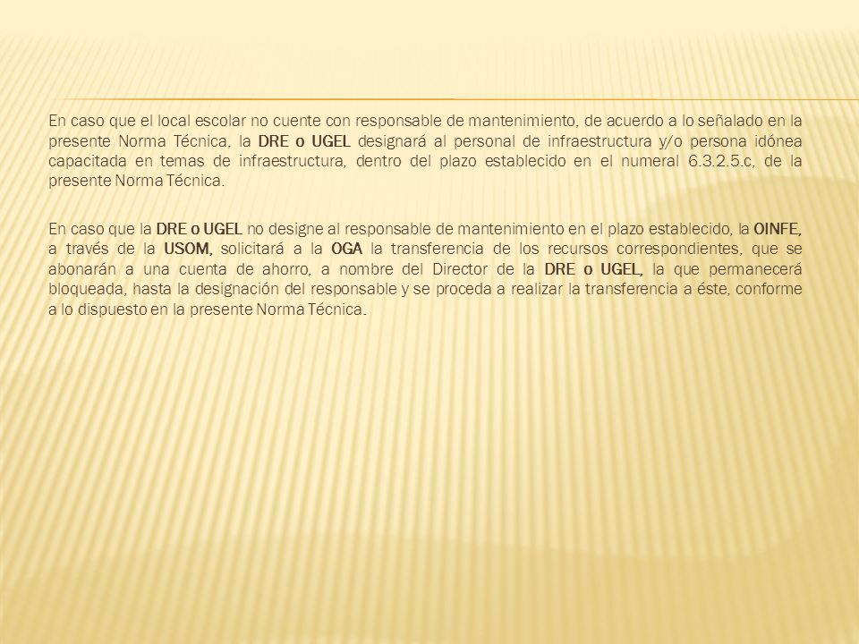 En caso que el local escolar no cuente con responsable de mantenimiento, de acuerdo a lo señalado en la presente Norma Técnica, la DRE o UGEL designará al personal de infraestructura y/o persona idónea capacitada en temas de infraestructura, dentro del plazo establecido en el numeral c, de la presente Norma Técnica.