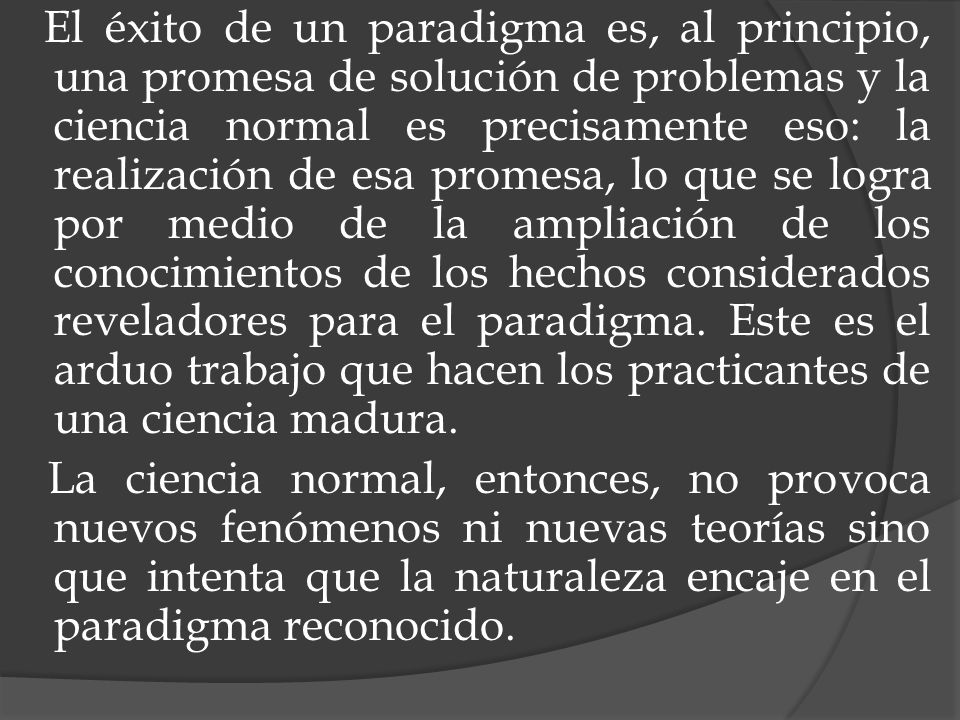 El éxito de un paradigma es, al principio, una promesa de solución de problemas y la ciencia normal es precisamente eso: la realización de esa promesa, lo que se logra por medio de la ampliación de los conocimientos de los hechos considerados reveladores para el paradigma. Este es el arduo trabajo que hacen los practicantes de una ciencia madura.