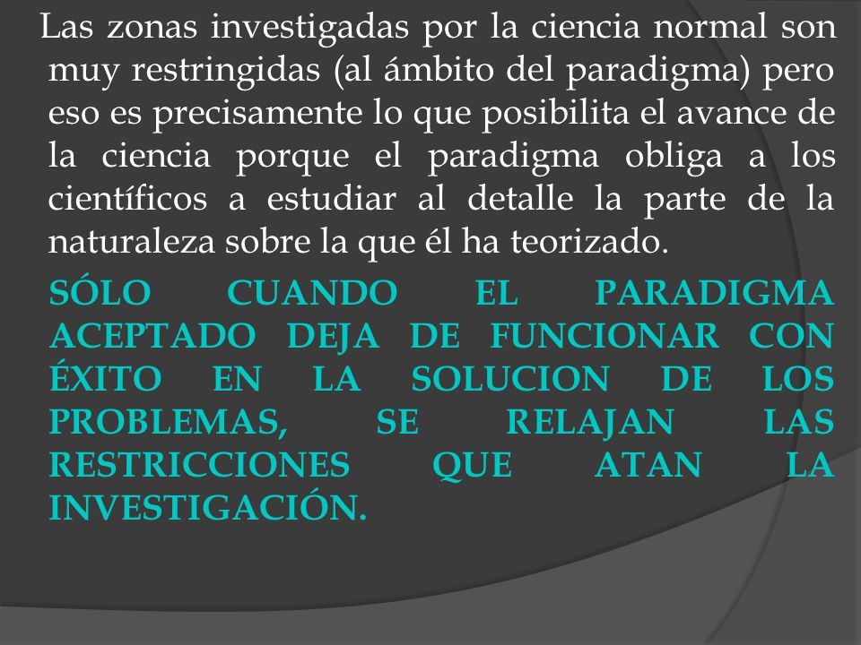 Las zonas investigadas por la ciencia normal son muy restringidas (al ámbito del paradigma) pero eso es precisamente lo que posibilita el avance de la ciencia porque el paradigma obliga a los científicos a estudiar al detalle la parte de la naturaleza sobre la que él ha teorizado.