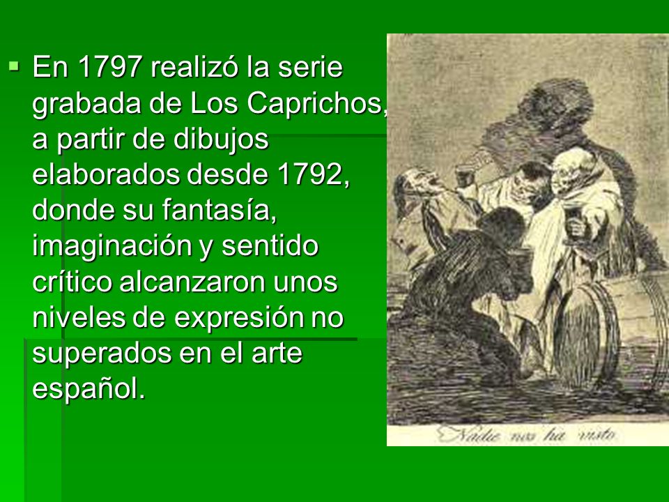 En 1797 realizó la serie grabada de Los Caprichos, a partir de dibujos elaborados desde 1792, donde su fantasía, imaginación y sentido crítico alcanzaron unos niveles de expresión no superados en el arte español.