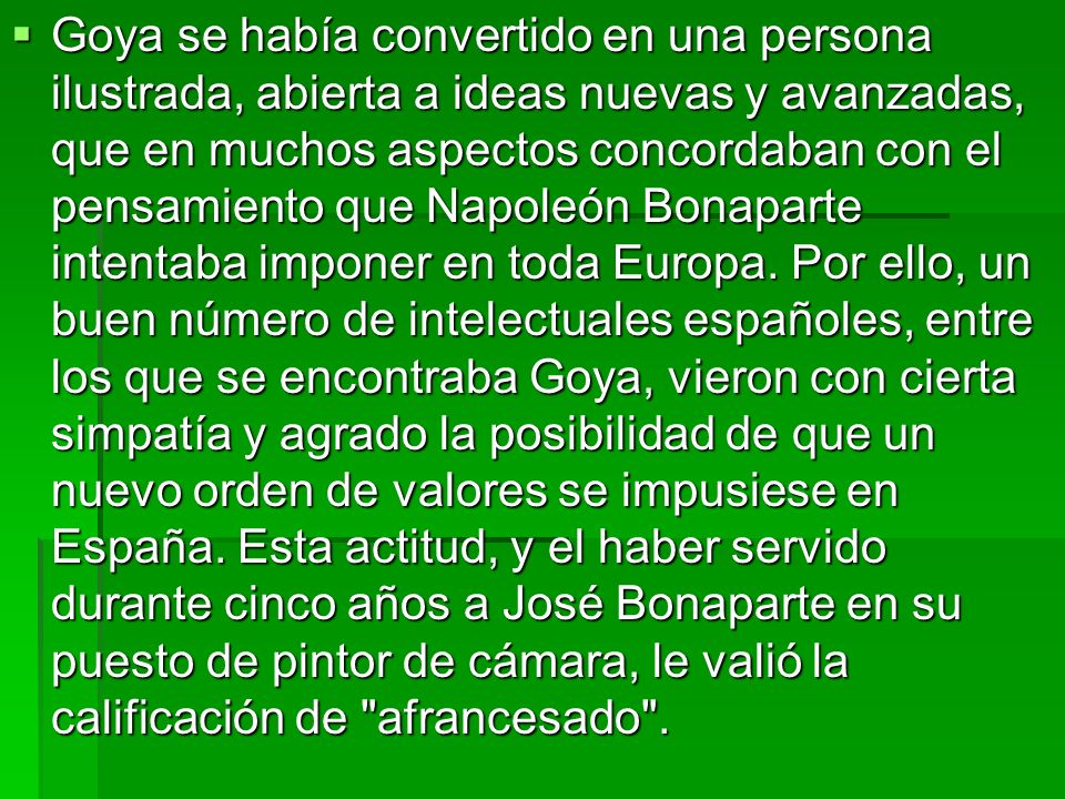 Goya se había convertido en una persona ilustrada, abierta a ideas nuevas y avanzadas, que en muchos aspectos concordaban con el pensamiento que Napoleón Bonaparte intentaba imponer en toda Europa.