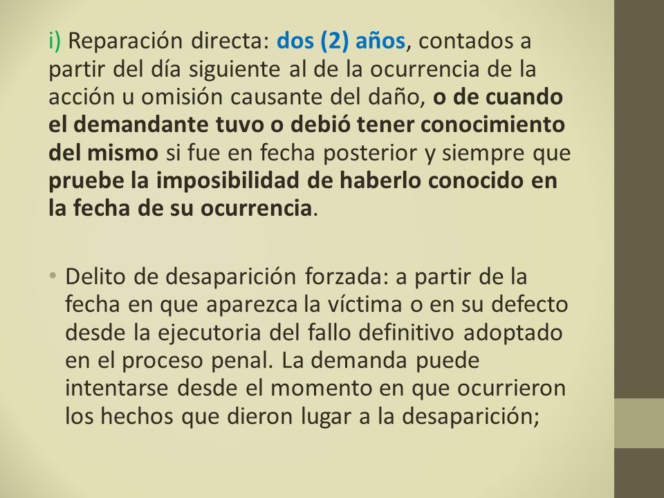 i) Reparación directa: dos (2) años, contados a partir del día siguiente al de la ocurrencia de la acción u omisión causante del daño, o de cuando el demandante tuvo o debió tener conocimiento del mismo si fue en fecha posterior y siempre que pruebe la imposibilidad de haberlo conocido en la fecha de su ocurrencia.