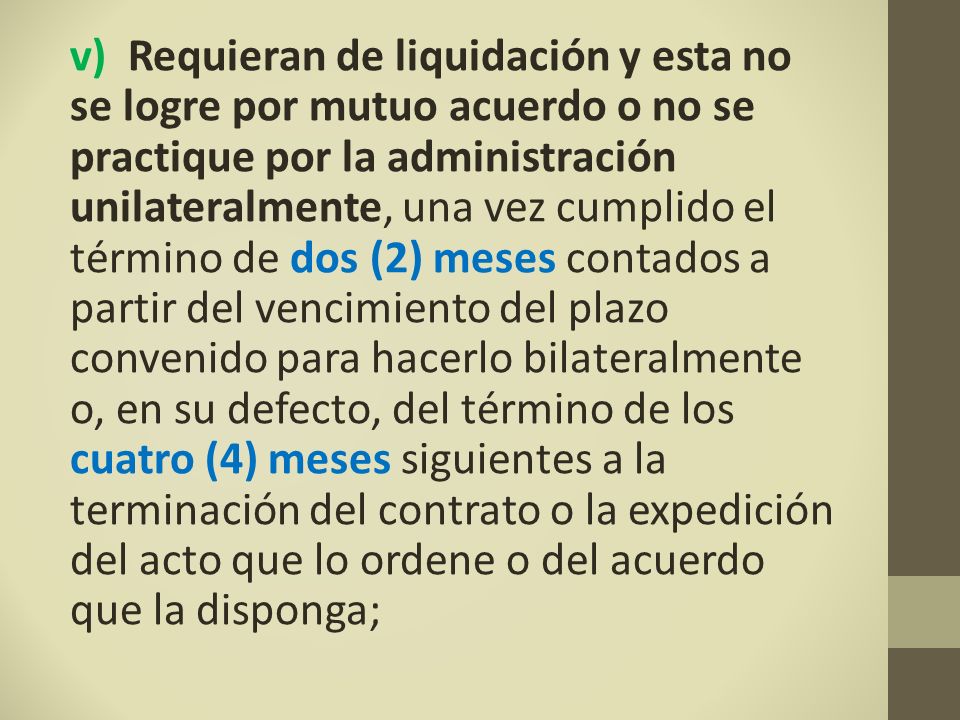 v) Requieran de liquidación y esta no se logre por mutuo acuerdo o no se practique por la administración unilateralmente, una vez cumplido el término de dos (2) meses contados a partir del vencimiento del plazo convenido para hacerlo bilateralmente o, en su defecto, del término de los cuatro (4) meses siguientes a la terminación del contrato o la expedición del acto que lo ordene o del acuerdo que la disponga;