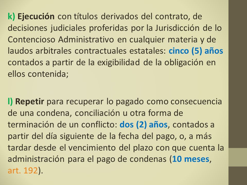 k) Ejecución con títulos derivados del contrato, de decisiones judiciales proferidas por la Jurisdicción de lo Contencioso Administrativo en cualquier materia y de laudos arbitrales contractuales estatales: cinco (5) años contados a partir de la exigibilidad de la obligación en ellos contenida;