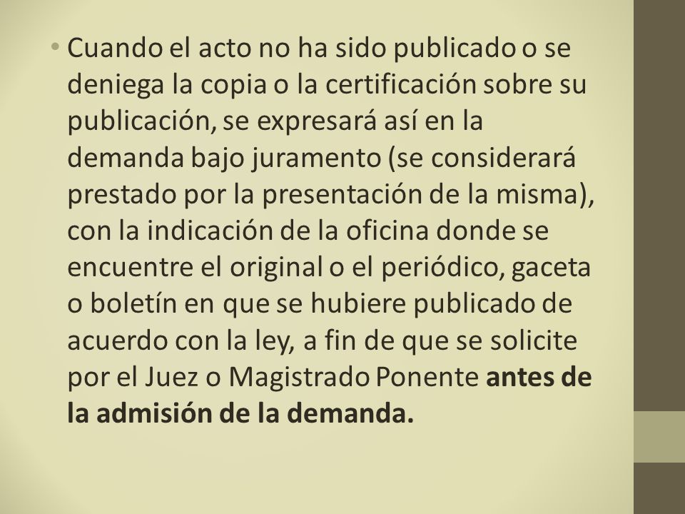 Cuando el acto no ha sido publicado o se deniega la copia o la certificación sobre su publicación, se expresará así en la demanda bajo juramento (se considerará prestado por la presentación de la misma), con la indicación de la oficina donde se encuentre el original o el periódico, gaceta o boletín en que se hubiere publicado de acuerdo con la ley, a fin de que se solicite por el Juez o Magistrado Ponente antes de la admisión de la demanda.