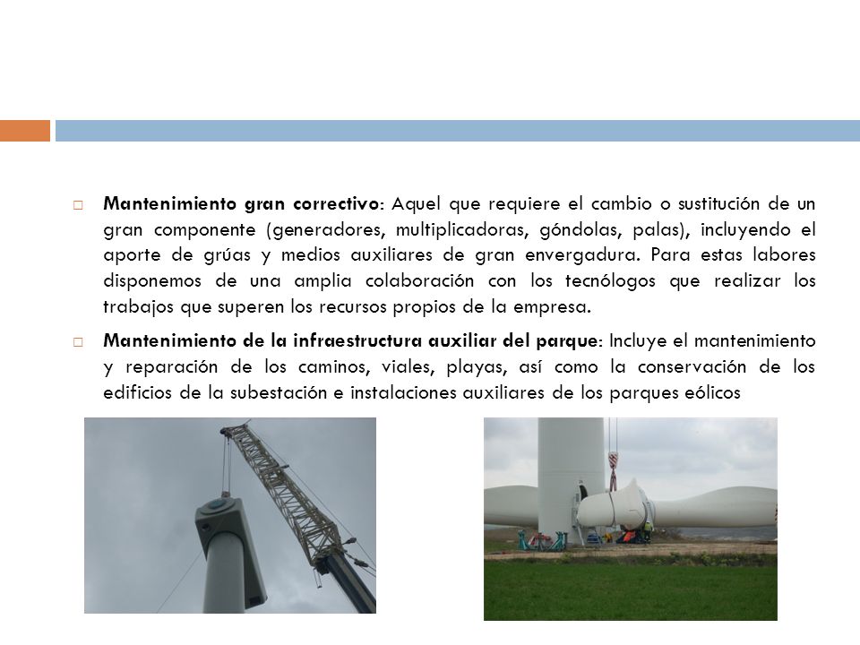 Mantenimiento gran correctivo: Aquel que requiere el cambio o sustitución de un gran componente (generadores, multiplicadoras, góndolas, palas), incluyendo el aporte de grúas y medios auxiliares de gran envergadura. Para estas labores disponemos de una amplia colaboración con los tecnólogos que realizar los trabajos que superen los recursos propios de la empresa.