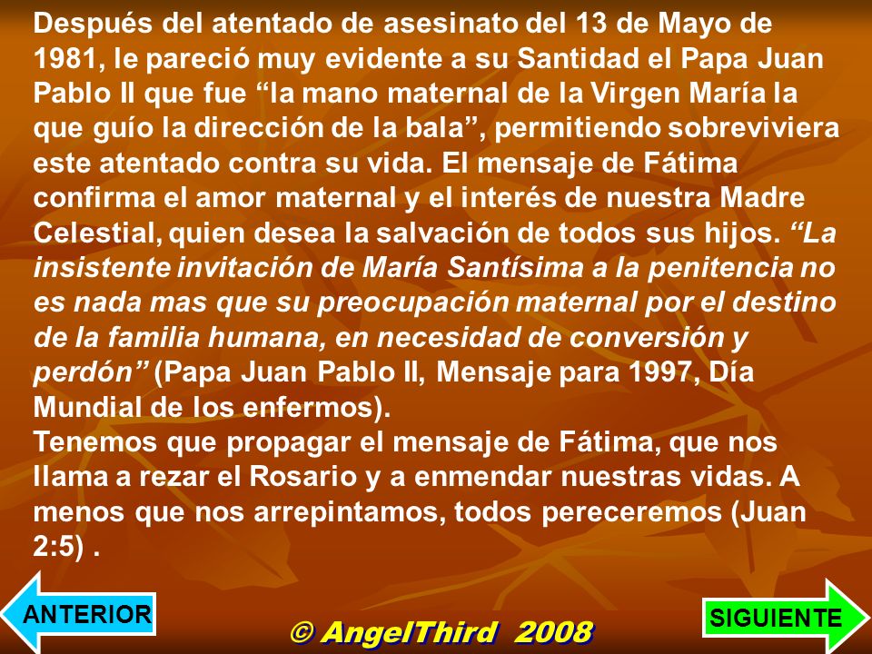 Después del atentado de asesinato del 13 de Mayo de 1981, le pareció muy evidente a su Santidad el Papa Juan Pablo II que fue la mano maternal de la Virgen María la que guío la dirección de la bala , permitiendo sobreviviera este atentado contra su vida. El mensaje de Fátima confirma el amor maternal y el interés de nuestra Madre Celestial, quien desea la salvación de todos sus hijos. La insistente invitación de María Santísima a la penitencia no es nada mas que su preocupación maternal por el destino de la familia humana, en necesidad de conversión y perdón (Papa Juan Pablo II, Mensaje para 1997, Día Mundial de los enfermos).