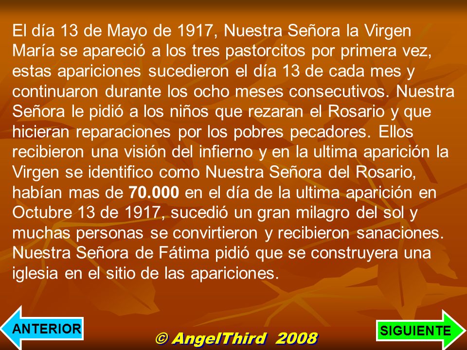 El día 13 de Mayo de 1917, Nuestra Señora la Virgen María se apareció a los tres pastorcitos por primera vez, estas apariciones sucedieron el día 13 de cada mes y continuaron durante los ocho meses consecutivos. Nuestra Señora le pidió a los niños que rezaran el Rosario y que hicieran reparaciones por los pobres pecadores. Ellos recibieron una visión del infierno y en la ultima aparición la Virgen se identifico como Nuestra Señora del Rosario, habían mas de en el día de la ultima aparición en Octubre 13 de 1917, sucedió un gran milagro del sol y muchas personas se convirtieron y recibieron sanaciones.